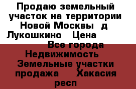 Продаю земельный участок на территории Новой Москвы, д. Лукошкино › Цена ­ 1 450 000 - Все города Недвижимость » Земельные участки продажа   . Хакасия респ.